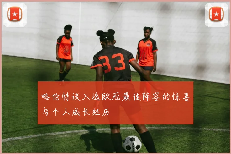 略伦特谈入选欧冠最佳阵容的惊喜与个人成长经历
