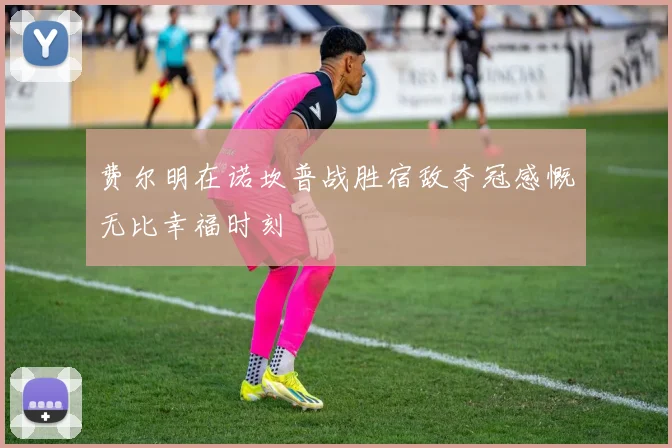 费尔明在诺坎普战胜宿敌夺冠感慨无比幸福时刻