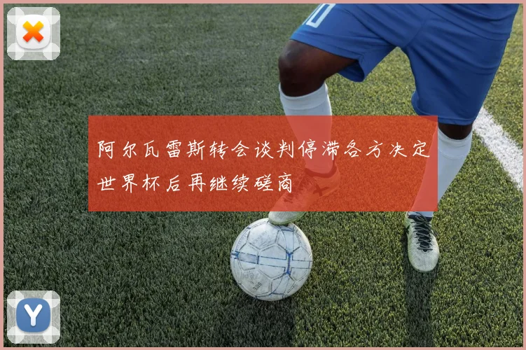 阿尔瓦雷斯转会谈判停滞各方决定世界杯后再继续磋商