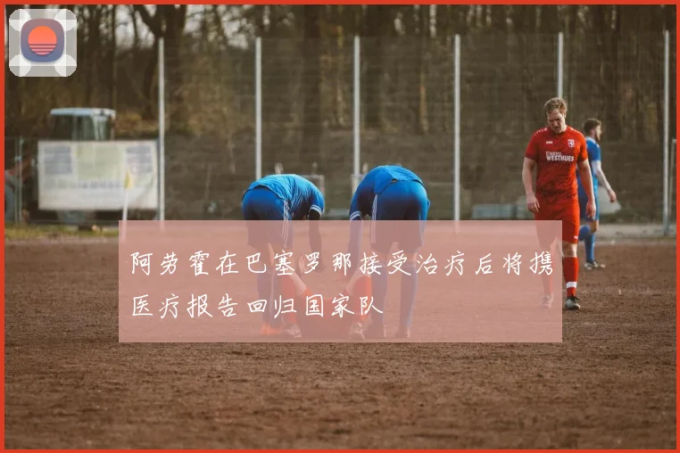 阿劳霍在巴塞罗那接受治疗后将携医疗报告回归国家队