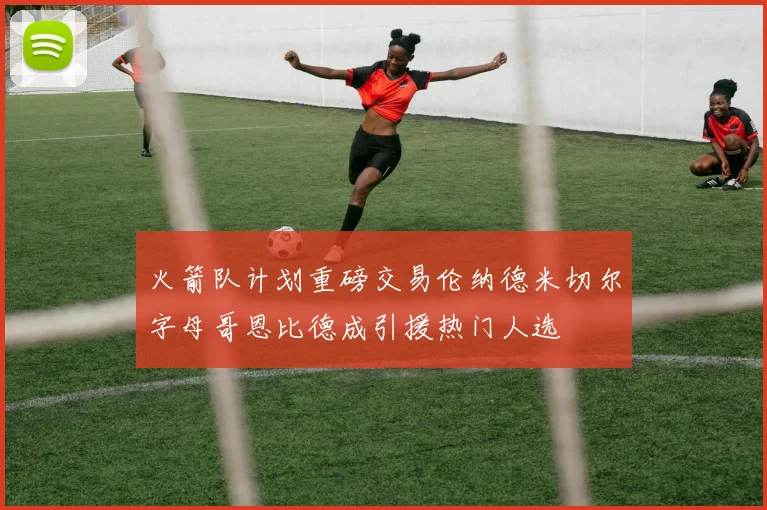 火箭队计划重磅交易伦纳德米切尔字母哥恩比德成引援热门人选