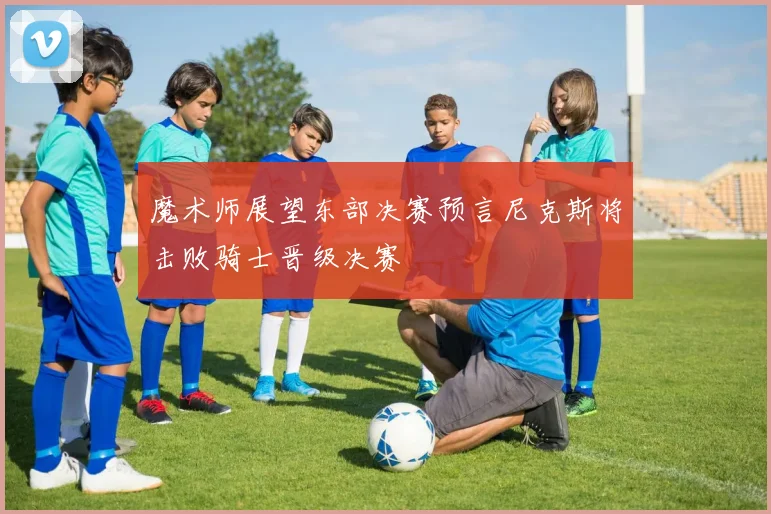 魔术师展望东部决赛预言尼克斯将击败骑士晋级决赛