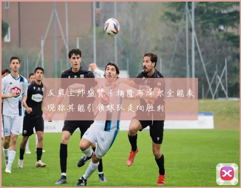 灰熊主帅盛赞卡梅隆布泽尔全能表现称其能引领球队走向胜利