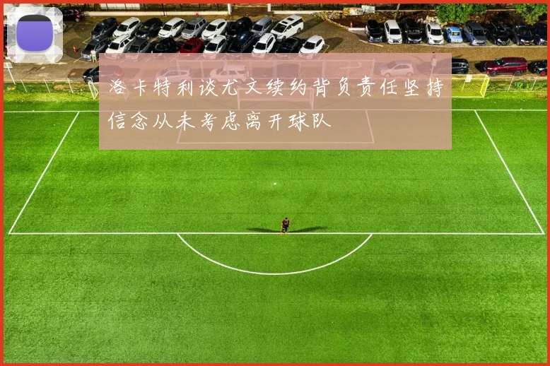 洛卡特利谈尤文续约背负责任坚持信念从未考虑离开球队