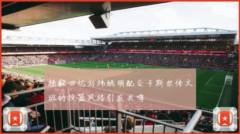 杨毅回忆刘炜姚明配合卡斯尔传文班的投篮风格引发共鸣