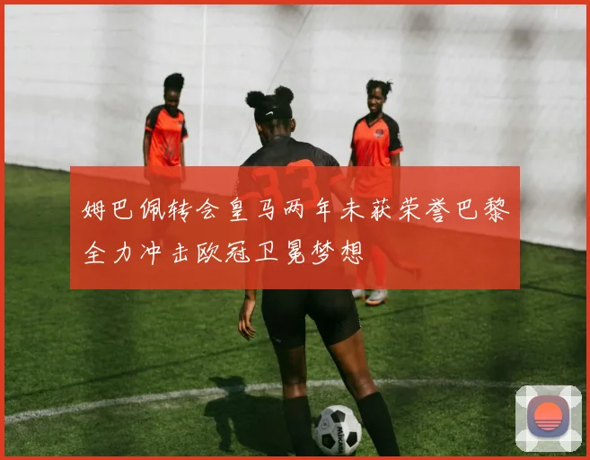 姆巴佩转会皇马两年未获荣誉巴黎全力冲击欧冠卫冕梦想
