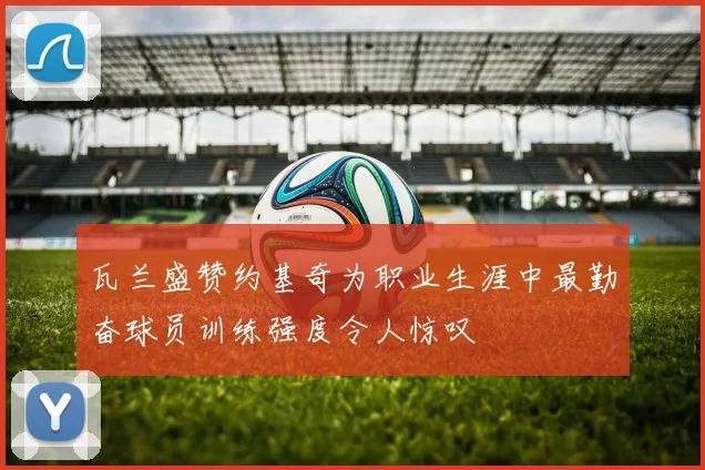瓦兰盛赞约基奇为职业生涯中最勤奋球员训练强度令人惊叹