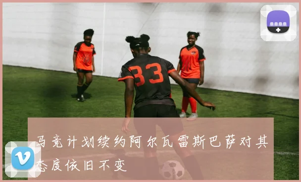 马竞计划续约阿尔瓦雷斯巴萨对其态度依旧不变