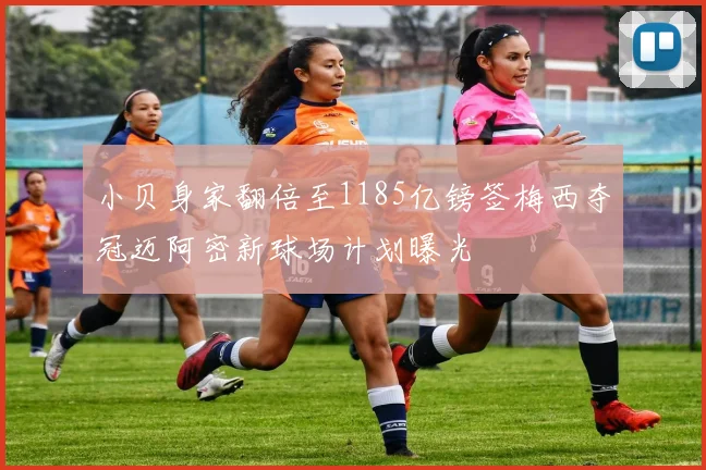 小贝身家翻倍至1185亿镑签梅西夺冠迈阿密新球场计划曝光