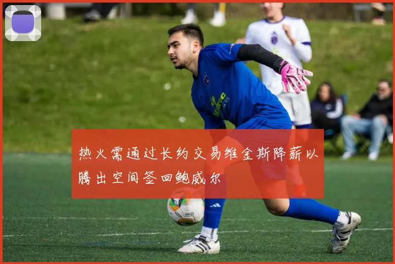 热火需通过长约交易维金斯降薪以腾出空间签回鲍威尔