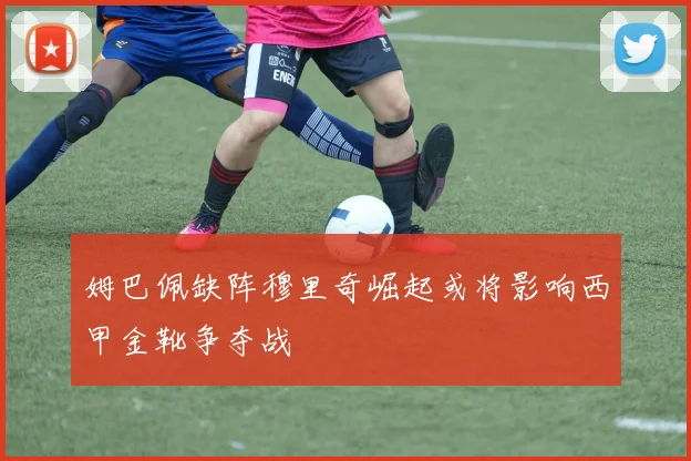 姆巴佩缺阵穆里奇崛起或将影响西甲金靴争夺战