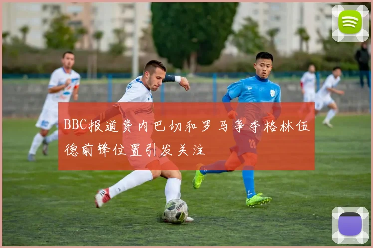 BBC报道费内巴切和罗马争夺格林伍德前锋位置引发关注