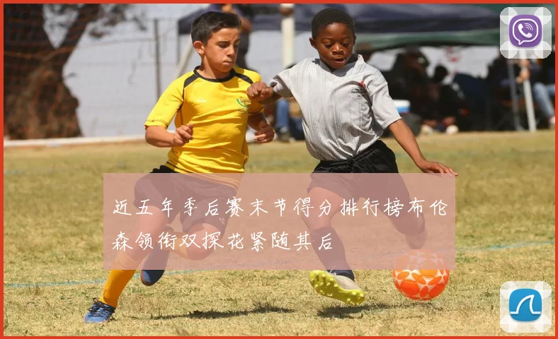 近五年季后赛末节得分排行榜布伦森领衔双探花紧随其后