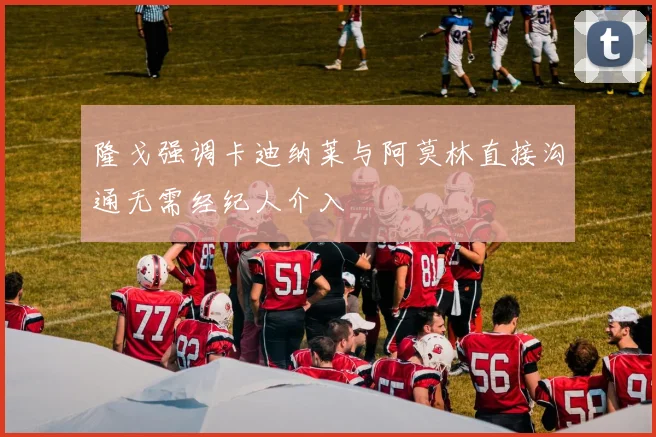 隆戈强调卡迪纳莱与阿莫林直接沟通无需经纪人介入